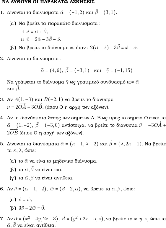  \\\\ \text{\bf{&Nu;&Alpha; &Lambda;&Upsilon;&Theta;&Omicron;&Upsilon;&Nu; &Omicron;&Iota; &Pi;&Alpha;&Rho;&Alpha;&Kappa;&Alpha;&Tau;&Omega; &Alpha;&Sigma;&Kappa;&Eta;&Sigma;&Epsilon;&Iota;&Sigma;}} \begin{enumerate} \item &Delta;ί&nu;&omicron;&nu;&tau;&alpha;&iota; &tau;&alpha; &delta;&iota;&alpha;&nu;ύ&sigma;&mu;&alpha;&tau;&alpha; $\vec{\alpha} = (-1, 2)$ &kappa;&alpha;&iota; $\vec{\beta} = (3, 1).$ 	\begin{enumerate} 	\item &Nu;&alpha; &beta;&rho;&epsilon;ί&tau;&epsilon; &tau;&alpha; &pi;&alpha;&rho;&alpha;&kappa;ά&tau;&omega; &delta;&iota;&alpha;&nu;ύ&sigma;&mu;&alpha;&tau;&alpha;: 		\begin{enumerate}[i] 		\item $\vec{\nu} = \vec{\alpha} + \vec{\beta},$ 		\item $\vec{\upsilon} = 2\vec{\alpha} - 3\vec{\beta} - \vec{\nu}.$ 		\end{enumerate} 	\item &Nu;&alpha; &beta;&rho;&epsilon;ί&tau;&epsilon; &tau;&omicron; &delta;&iota;ά&nu;&upsilon;&sigma;&mu;&alpha; $\vec{x},$ ό&tau;&alpha;&nu;: $2(\vec{\alpha} - \vec{x}) - 3\vec{\beta} = \vec{x} - \vec{\alpha}.$ 	\end{enumerate} \item &Delta;ί&nu;&omicron;&nu;&tau;&alpha;&iota; &tau;&alpha; &delta;&iota;&alpha;&nu;ύ&sigma;&mu;&alpha;&tau;&alpha;:        $$ \vec{\alpha}=(4,6), \,\, \vec{\beta}= (-3,1)\quad \text{&kappa;&alpha;&iota;} \quad \vec{\gamma}=(-1,15)$$      &Nu;&alpha; &gamma;&rho;ά&psi;&epsilon;&tau;&alpha;&iota; &tau;&omicron; &delta;&iota;ά&nu;&upsilon;&sigma;&mu;&alpha; \vec{\gamma} &omega;&sigmaf; &gamma;&rho;&alpha;&mu;&mu;&iota;&kappa;ό &sigma;&upsilon;&nu;&delta;&upsilon;&alpha;&sigma;&mu;ό &tau;&omega;&nu; \vec{\alpha}\\&kappa;&alpha;&iota; \vec{\beta}. \item &Alpha;&nu; $A(1, -3)$ &kappa;&alpha;&iota; $B(-2, 1)$ &nu;&alpha; &beta;&rho;&epsilon;ί&tau;&epsilon; &tau;&omicron; &delta;&iota;ά&nu;&upsilon;&sigma;&mu;&alpha;         \\ $\nu = 2\overrightarrow{OA} - 3\overrightarrow{OB},$ (ό&pi;&omicron;&upsilon; O &eta; &alpha;&rho;&chi;ή &tau;&omega;&nu; &alpha;&xi;ό&nu;&omega;&nu;). \item &Alpha;&nu; &tau;&alpha; &delta;&iota;&alpha;&nu;ύ&sigma;&mu;&alpha;&tau;&alpha; &theta;έ&sigma;&eta;&sigmaf; &tau;&omega;&nu; &sigma;&eta;&mu;&epsilon;ί&omega;&nu; &Alpha;, &Beta; &omega;&sigmaf; &pi;&rho;&omicron;&sigmaf; &tau;&omicron; &sigma;&eta;&mu;&epsilon;ί&omicron; &Omicron; &epsilon;ί&nu;&alpha;&iota; &tau;&alpha; $\vec{\alpha} = (1, -2), ~\vec{\beta} = (-3, 0)$ &alpha;&nu;&tau;ί&sigma;&tau;&omicron;&iota;&chi;&alpha;, &nu;&alpha; &beta;&rho;&epsilon;ί&tau;&epsilon; &tau;&omicron; &delta;&iota;ά&nu;&upsilon;&sigma;&mu;&alpha; $\vec{\nu} = -3\overrightarrow{OA} + 2\overrightarrow{OB}$  (ό&pi;&omicron;&upsilon; O &eta; &alpha;&rho;&chi;ή &tau;&omega;&nu; &alpha;&xi;ό&nu;&omega;&nu;). \item &Delta;ί&nu;&omicron;&nu;&tau;&alpha;&iota; &tau;&alpha; &delta;&iota;&alpha;&nu;ύ&sigma;&mu;&alpha;&tau;&alpha; $\vec{\alpha} = (\kappa - 1, \lambda - 2)$ &kappa;&alpha;&iota; $\vec{\beta} = (\lambda, 2\kappa - 1).$ &Nu;&alpha; &beta;&rho;&epsilon;ί&tau;&epsilon; &tau;&alpha; $\kappa, \lambda,$ ώ&sigma;&tau;&epsilon;: 	\begin{enumerate} 	\item &tau;&omicron; $\vec{\alpha}$ &nu;&alpha; &epsilon;ί&nu;&alpha; &tau;&omicron; &mu;&eta;&delta;&epsilon;&nu;&iota;&kappa;ό &delta;&iota;ά&nu;&upsilon;&sigma;&mu;&alpha;. 	\item &tau;&alpha; $\vec{\alpha}, \vec{\beta}$ &nu;&alpha; &epsilon;ί&nu;&alpha;&iota; ί&sigma;&alpha;. 	\item &tau;&alpha; $\vec{\alpha}, \vec{\beta}$ &nu;&alpha; &epsilon;ί&nu;&alpha;&iota; &alpha;&nu;&tau;ί&theta;&epsilon;&tau;&alpha;. 	\end{enumerate} \item &Alpha;&nu; $\vec{\nu} = (\alpha - 1, -2), ~\vec{w} = (\beta -2, \alpha),$ &nu;&alpha; &beta;&rho;&epsilon;ί&tau;&epsilon; &tau;&alpha; $\alpha, \beta,$ ώ&sigma;&tau;&epsilon;: 	\begin{enumerate} 	\item $\vec{\nu} = \vec{w},$ 	\item $3\vec{\nu} - 2\vec{w} = \vec{0}.$ 	\end{enumerate} \item &Alpha;&nu; $\vec{\alpha} = (x^2 - 4y, 2z - 3), ~\vec{\beta} = (y^2 + 2x + 5, z),$ &nu;&alpha; &beta;&rho;&epsilon;ί&tau;&epsilon; &tau;&alpha; $x, y, z,$ ώ&sigma;&tau;&epsilon; &tau;&alpha; $\vec{\alpha}, \vec{\beta}$ &nu;&alpha; &epsilon;ί&nu;&alpha;&iota; &alpha;&nu;&tau;ί&theta;&epsilon;&tau;&alpha;. 