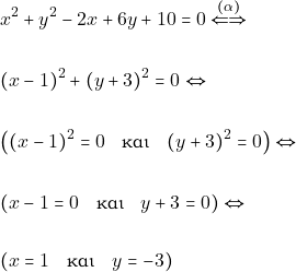 \begin{align*} & ~x^2 + y^2 - 2x + 6y + 10 = 0 \xLeftrightarrow{(\alpha)} \\\\ & ~(x - 1)^2 + (y + 3)^2 = 0 \Leftrightarrow \\\\ & ~\big((x - 1)^2 = 0 \quad \text{&kappa;&alpha;&iota;} \quad (y + 3)^2 = 0\big) \Leftrightarrow \\\\ & ~(x - 1 = 0 \quad \text{&kappa;&alpha;&iota;} \quad y + 3 = 0) \Leftrightarrow \\\\ & ~(x = 1 \quad \text{&kappa;&alpha;&iota;} \quad y = -3) \end{align*}