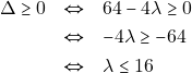 Rendered by QuickLaTeX.com \begin{eqnarray*} \Delta \geq 0 &\Leftrightarrow& 64 - 4\lambda \geq 0 \\ &\Leftrightarrow& -4\lambda \geq -64 \\ &\Leftrightarrow& \lambda \leq 16 \end{eqnarray*}
