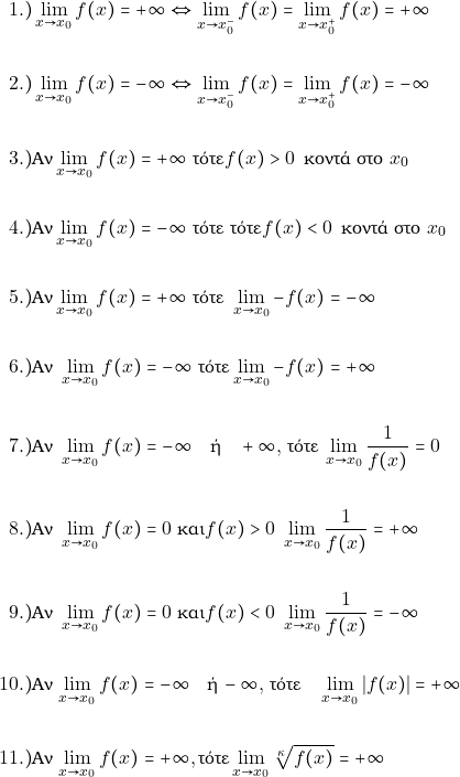 \begin{align*}  	1.) & \orio{x}{x_0}{f(x)}=+\infty \Leftrightarrow \orio{x}{x_0^{-}}{f(x)}=\orio{x}{x_0^{+}}{f(x)}=+\infty \\\\  	2.) &\orio{x}{x_0}{f(x)}=-\infty \Leftrightarrow \orio{x}{x_0^{-}}{f(x)}=\orio{x}{x_0^{+}}{f(x)}=-\infty\\\\  	3.) & \text{&Alpha;&nu;} \orio{x}{x_0}{f(x)}=+\infty \,\,\text{&tau;ό&tau;&epsilon;} f(x)>0 \,\,\, \text{&kappa;&omicron;&nu;&tau;ά &sigma;&tau;&omicron;}\,\,x_0 \\\\  	4.) & \text{&Alpha;&nu;} \orio{x}{x_0}{f(x)}=-\infty  \,\, \text{&tau;ό&tau;&epsilon;} \,\,\text{&tau;ό&tau;&epsilon;} f(x)< 0 \,\,\, \text{&kappa;&omicron;&nu;&tau;ά &sigma;&tau;&omicron;}\,\,x_0 \\\\  	5.) &\text{&Alpha;&nu;} \orio{x}{x_0}{f(x)}=+\infty\,\,  \text{&tau;ό&tau;&epsilon;}\,\,  \orio{x}{x_0}{-f(x)}=-\infty \\\\  	6.) & \text{&Alpha;&nu;}\,\, \orio{x}{x_0}{f(x)}=-\infty \,\,\text{&tau;ό&tau;&epsilon;} \orio{x}{x_0}{-f(x)}=+\infty \\\\  	7.) & \text{&Alpha;&nu;} \,\, \orio{x}{x_0}{f(x)}=-\infty \quad \text{ή} \quad +\infty,$ \text{&tau;ό&tau;&epsilon;} $\orio{x}{x_0}{\dfrac{1}{f(x)}}=0\\\\  	8.) &  \text{&Alpha;&nu;} \,\, \orio{x}{x_0}{f(x)}=0\text{ &kappa;&alpha;&iota;} f(x)> 0 \,\,  \orio{x}{x_0}{\dfrac{1}{f(x)}}=+\infty\\\\      9.) &  \text{&Alpha;&nu;} \,\, \orio{x}{x_0}{f(x)}=0\text{ &kappa;&alpha;&iota;} f(x)< 0 \,\,  \orio{x}{x_0}{\dfrac{1}{f(x)}}=-\infty\\\\       10.) & \text{&Alpha;&nu;} $\orio{x}{x_0}{f(x)}=-\infty \quad \text{ή} \, -\infty,$ \text{&tau;ό&tau;&epsilon;} \, \orio{x}{x_0}{|f(x)|}=+\infty \\\\  	 11.)&  \text{&Alpha;&nu;} $\orio{x}{x_0}{f(x)}=+\infty,  \text{&tau;ό&tau;&epsilon;} \orio{x}{x_0}{\sqrt[\grk]{f(x)}}=+\infty \\\\ \end{align*}