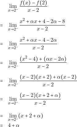 \begin{eqnarray*}                         &  &\lim_{x \to 2^-}\frac{f(x)-f(2)}{x-2}\\\\ 			&=&\lim_{x \to 2^-}\frac{x^2+\alpha x+4-2\alpha-8}{x-2}\\\\                         &=&\lim_{x \to 2^-}\frac{x^2+\alpha x-4-2\alpha}{x-2}\\\\                         &=&\lim_{x \to 2^-}\frac{(x^2-4)+(\alpha x-2\alpha)}{x-2}\\\\ 			&=&\lim_{x \to 2^-}\frac{(x-2)(x+2)+\alpha(x-2)}{x-2}\\\\ 			&=&\lim_{x \to 2^-}\frac{(x-2)(x+2+\alpha)}{x-2}\\\\ 			&=&\lim_{x \to 2^-}(x+2+\alpha)\\ 			&=&4+\alpha 		\end{eqnarray*}