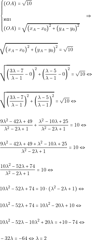 Rendered by QuickLaTeX.com \begin{align*} &\begin{cases}(OA)=\sqrt{10} \\\\ \text{και}\\ (OA)=\sqrt{\big(x_{A}-x_{0}\big)^{2}+\big(y_{A}-y_{0}\big)^{2}} \end{cases}\Rightarrow\\\\ &\sqrt{\big(x_{A}-x_{0}\big)^{2}+\big(y_{A}-y_{0}\big)^{2}}=\sqrt{10}\\\\ &\sqrt{\left(\frac{3\lambda - 7}{\lambda - 1} - 0\right)^{2} + \left(\frac{\lambda - 5}{\lambda - 1}-0\right)^{2}} = \sqrt{10} \Leftrightarrow \\\\ &\sqrt{\left(\frac{3\lambda - 7}{\lambda - 1}\right)^{2} + \left(\frac{\lambda - 5}{\lambda - 1}\right)^{2}} = \sqrt{10} \Leftrightarrow \\\\ &\frac{9\lambda^2 - 42\lambda + 49}{\lambda^2 - 2\lambda + 1} + \frac{\lambda^2 - 10\lambda + 25}{\lambda^2 - 2\lambda + 1} = 10 \Leftrightarrow \\\\ &\frac{9\lambda^2 - 42\lambda + 49+\lambda^2 - 10\lambda + 25}{\lambda^2 - 2\lambda + 1} = 10 \Leftrightarrow \\\\ &\frac{10\lambda^2 - 52\lambda +74}{\lambda^2 - 2\lambda + 1} = 10 \Leftrightarrow \\\\ & 10\lambda^2 - 52\lambda +74 = 10\cdot (\lambda^2 - 2\lambda + 1)\Leftrightarrow \\\\ & 10\lambda^2 - 52\lambda +74 = 10\lambda^2 -20\lambda + 10 \Leftrightarrow \\\\ & 10\lambda^2 - 52\lambda - 10\lambda^2 +20\lambda= + 10-74 \Leftrightarrow \\\\ &-32\lambda = -64 \Leftrightarrow \lambda = 2 \end{align*}