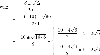 \begin{eqnarray*} 		x_{1, 2} &=& \dfrac{-\beta \pm \sqrt{\Delta}}{2\alpha} \\ 		&=& \dfrac{-(-10) \pm \sqrt{96}}{2 \cdot 1} \\ 		&=& \dfrac{10 \pm \sqrt{16 \cdot 6}}{2} =  		\left\{\begin{array}{ll} 		\dfrac{10 + 4\sqrt{6}}{2} = 5 + 2\sqrt{6} \\[5mm] 		\dfrac{10 - 4\sqrt{6}}{2} = 5 - 2\sqrt{6} 		\end{array}\right. 		\end{eqnarray*}
