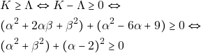 \begin{align*} & ~K \geq \Lambda \Leftrightarrow K - \Lambda \geq 0 \Leftrightarrow \\ & ~(\alpha^2 + 2\alpha\beta + \beta^2) + (\alpha^2 - 6\alpha + 9) \geq 0 \Leftrightarrow \\ & ~(\alpha^2 + \beta^2) + (\alpha - 2)^2 \geq 0 \end{align*}