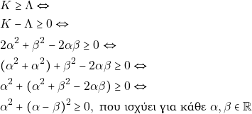 Rendered by QuickLaTeX.com \begin{align*} & ~K \geq \Lambda \Leftrightarrow \\ & ~K - \Lambda \geq 0 \Leftrightarrow \\ & ~2 \alpha^2 + \beta^2 - 2 \alpha \beta \geq 0 \Leftrightarrow \\ & ~(\alpha^2 + \alpha^2) + \beta^2 - 2 \alpha \beta \geq 0 \Leftrightarrow \\ & ~\alpha^2 + (\alpha^2 + \beta^2 - 2 \alpha \beta) \geq 0 \Leftrightarrow \\ & ~\alpha^2 + (\alpha - \beta)^2 \geq 0, ~\text{που ισχύει για κάθε} ~\alpha, \beta \in \mathbb{R} \end{align*}