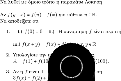  {\text{&Nu;&alpha; &lambda;&upsilon;&theta;&epsilon;ί &mu;&epsilon; ό&mu;&omicron;&iota;&omicron; &tau;&rho;ό&pi;&omicron; &eta; &pi;&alpha;&rho;&alpha;&kappa;ά&tau;&omega; Ά&sigma;&kappa;&eta;&sigma;&eta;}}\\  &Alpha;&nu; $ f(y-x) = f(y) -f(x)$ &gamma;&iota;&alpha; &kappa;ά&theta;&epsilon; $ x,y \in \rr.$ \\N&alpha; &alpha;&pi;&omicron;&delta;&epsilon;ί&xi;&epsilon;&tau;&epsilon; ό&tau;&iota; \begin{enumerate} \item \begin{inparaenum}[i.)]\quad \item \,$ f(0) = 0 \quad $ \item \, &Eta; &sigma;&upsilon;&nu;ά&rho;&tau;&eta;&sigma;&eta; $f $ &epsilon;ί&nu;&alpha;&iota; &pi;&epsilon;&rho;&iota;&tau;&tau;ή\\ \\\item $ f(x+y) = f(x) +f(y)$ &mu;&epsilon; $ x,y \in \rr$ \end{inparaenum} % \item &Nu;&alpha; &alpha;&pi;&omicron;&delta;&epsilon;ί&xi;&epsilon;&tau;&epsilon; ό&tau;&iota; $ f(\nu x) = \nu f(x)$ &gamma;&iota;&alpha; $ \nu \in \mathbb{N}^{*}.$ \item &Upsilon;&pi;&omicron;&lambda;&omicron;&gamma;ί&sigma;&tau;&epsilon; &tau;&eta;&nu; &tau;&iota;&mu;ή &tau;&eta;&sigmaf; &pi;&alpha;&rho;ά&sigma;&tau;&alpha;&sigma;&eta;&sigmaf; \\$ A=f(1)+f(10)+f(-1) +f(90) -f(100).$ \item &Alpha;&nu; &eta; $ f $ &epsilon;ί&nu;&alpha;&iota; $1-1,$ &nu;&alpha; &lambda;ύ&sigma;&epsilon;&tau;&epsilon; &tau;&eta;&nu; &epsilon;&xi;ί&sigma;&omega;&sigma;&eta; \\$ 3f(x) = f(2)+f(3)+f(22).$ \end{enumerate} 