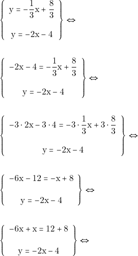 Rendered by QuickLaTeX.com \begin{align*} & \left\{\begin{array}{c}{\mathrm{y} = -\dfrac{1}{3} \mathrm{x} + \dfrac{8}{3}} \\\\ {\mathrm{y}=-2\mathrm{x} - 4}\end{array}\right\} \Leftrightarrow \\\\ &\left\{\begin{array}{c}{-2\mathrm{x} - 4 = -\dfrac{1}{3}\mathrm{x} + \dfrac{8}{3}} \\\\ {\mathrm{y} = -2\mathrm{x} - 4}\end{array}\right\} \Leftrightarrow \\\\ &\left\{\begin{array}{c}{-3\cdot 2\mathrm{x} -3\cdot 4 = -3\cdot\dfrac{1}{3}\mathrm{x} + 3\cdot\dfrac{8}{3}} \\\\ {\mathrm{y} = -2\mathrm{x} - 4}\end{array}\right\} \Leftrightarrow \\\\ &\left\{\begin{array}{c}{-6\mathrm{x} -12= -\mathrm{x} +8} \\\\ {\mathrm{y} = -2\mathrm{x} - 4}\end{array}\right\} \Leftrightarrow \\\\ &\left\{\begin{array}{c}{-6\mathrm{x} +\mathrm{x}= 12+8} \\\\ {\mathrm{y} = -2\mathrm{x} - 4}\end{array}\right\} \Leftrightarrow \end{align*}