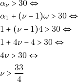 \begin{align*} & ~\alpha_{\nu} > 30 \Leftrightarrow \\ & ~\alpha_1 + (\nu - 1) \omega > 30 \Leftrightarrow \\ & ~1 + (\nu - 1) 4 > 30 \Leftrightarrow \\ & ~1 + 4 \nu - 4 > 30 \Leftrightarrow \\ & ~4 \nu > 30 \Leftrightarrow \\ & ~\nu > \dfrac{33}{4} \end{align*}